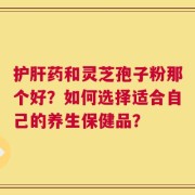 护肝药和灵芝孢子粉那个好？如何选择适合自己的养生保健品？