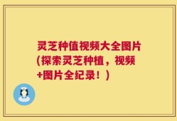 灵芝种值视频大全图片(探索灵芝种植，视频+图片全纪录！)