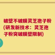 破壁不破膜灵芝孢子粉(研发新技术：灵芝孢子粉突破膜壁限制)