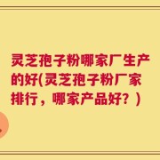 灵芝孢子粉哪家厂生产的好(灵芝孢子粉厂家排行，哪家产品好？)