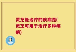 灵芝能治疗的疾病是(灵芝可用于治疗多种疾病)