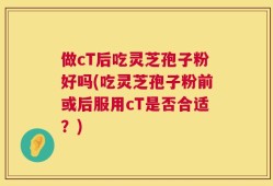 做cT后吃灵芝孢子粉好吗(吃灵芝孢子粉前或后服用cT是否合适？)