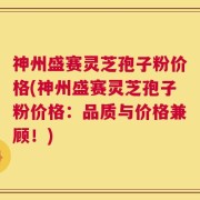 神州盛赛灵芝孢子粉价格(神州盛赛灵芝孢子粉价格：品质与价格兼顾！)