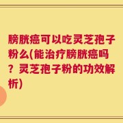 膀胱癌可以吃灵芝孢子粉么(能治疗膀胱癌吗？灵芝孢子粉的功效解析)