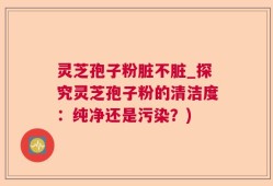 灵芝孢子粉脏不脏_探究灵芝孢子粉的清洁度：纯净还是污染？)