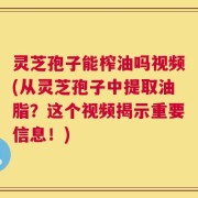 灵芝孢子能榨油吗视频(从灵芝孢子中提取油脂？这个视频揭示重要信息！)
