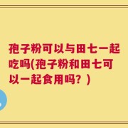 孢子粉可以与田七一起吃吗(孢子粉和田七可以一起食用吗？)