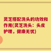 灵芝搭配洗头的功效和作用(灵芝洗头：头皮护理，健康无忧)
