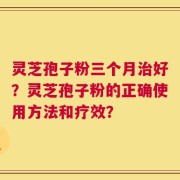 灵芝孢子粉三个月治好？灵芝孢子粉的正确使用方法和疗效？