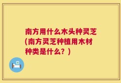 南方用什么木头种灵芝(南方灵芝种植用木材种类是什么？)