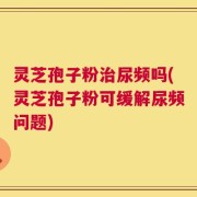 灵芝孢子粉治尿频吗(灵芝孢子粉可缓解尿频问题)
