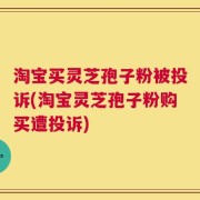 淘宝买灵芝孢子粉被投诉(淘宝灵芝孢子粉购买遭投诉)