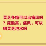 灵芝多糖可以治痛风吗？尿酸高，痛风，可以喝灵芝泡水吗