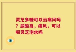 灵芝多糖可以治痛风吗？尿酸高，痛风，可以喝灵芝泡水吗