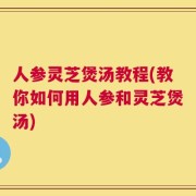 人参灵芝煲汤教程(教你如何用人参和灵芝煲汤)