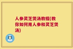人参灵芝煲汤教程(教你如何用人参和灵芝煲汤)