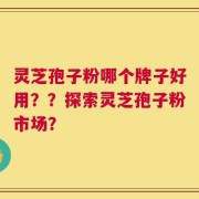 灵芝孢子粉哪个牌子好用？？探索灵芝孢子粉市场？