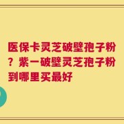 医保卡灵芝破壁孢子粉？紫一破壁灵芝孢子粉到哪里买最好