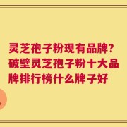 灵芝孢子粉现有品牌？破壁灵芝孢子粉十大品牌排行榜什么牌子好