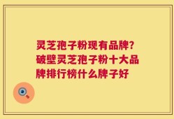 灵芝孢子粉现有品牌？破壁灵芝孢子粉十大品牌排行榜什么牌子好
