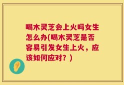 喝木灵芝会上火吗女生怎么办(喝木灵芝是否容易引发女生上火，应该如何应对？)
