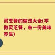灵芝餐的做法大全(学做灵芝餐，来一份美味养生)