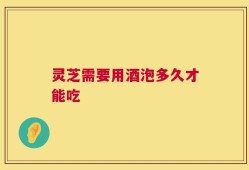 灵芝需要用酒泡多久才能吃