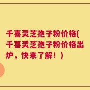 千喜灵芝孢子粉价格(千喜灵芝孢子粉价格出炉，快来了解！)