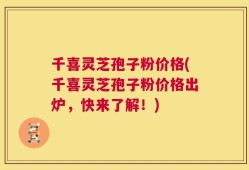 千喜灵芝孢子粉价格(千喜灵芝孢子粉价格出炉，快来了解！)