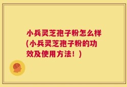 小兵灵芝孢子粉怎么样(小兵灵芝孢子粉的功效及使用方法！)