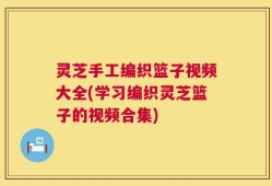 灵芝手工编织篮子视频大全(学习编织灵芝篮子的视频合集)
