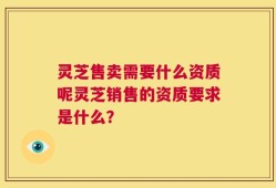 灵芝售卖需要什么资质呢灵芝销售的资质要求是什么？