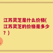 江苏灵芝是什么价格(江苏灵芝的价格是多少？)