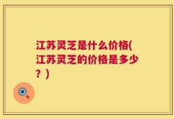 江苏灵芝是什么价格(江苏灵芝的价格是多少？)