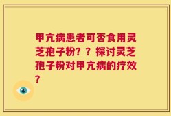 甲亢病患者可否食用灵芝孢子粉？？探讨灵芝孢子粉对甲亢病的疗效？