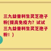 三九益普利生灵芝孢子粉(提高免疫力？试试三九益普利生灵芝孢子粉！)