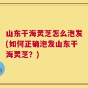 山东干海灵芝怎么泡发(如何正确泡发山东干海灵芝？)