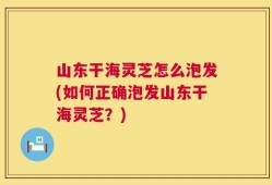山东干海灵芝怎么泡发(如何正确泡发山东干海灵芝？)