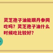 灵芝孢子油能跟丹参同吃吗？灵芝孢子油什么时候吃比较好？