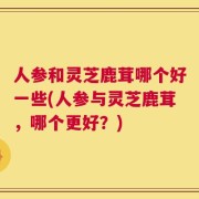 人参和灵芝鹿茸哪个好一些(人参与灵芝鹿茸，哪个更好？)