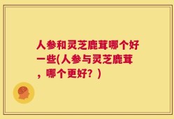 人参和灵芝鹿茸哪个好一些(人参与灵芝鹿茸，哪个更好？)