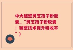 中大破壁灵芝孢子粉胶囊_“灵芝孢子粉胶囊：破壁技术提升吸收率”)