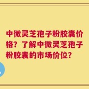 中微灵芝孢子粉胶囊价格？了解中微灵芝孢子粉胶囊的市场价位？