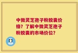 中微灵芝孢子粉胶囊价格？了解中微灵芝孢子粉胶囊的市场价位？