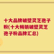 十大品牌破壁灵芝孢子粉(十大畅销破壁灵芝孢子粉品牌汇总)