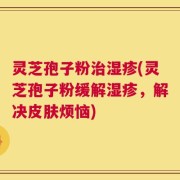 灵芝孢子粉治湿疹(灵芝孢子粉缓解湿疹，解决皮肤烦恼)