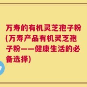 万寿的有机灵芝孢子粉(万寿产品有机灵芝孢子粉——健康生活的必备选择)