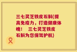 三七灵芝铁皮石斛(提高免疫力，打造健康体魄！  三七灵芝铁皮石斛为您保驾护航)