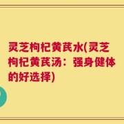灵芝枸杞黄芪水(灵芝枸杞黄芪汤：强身健体的好选择)