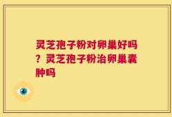 灵芝孢子粉对卵巢好吗？灵芝孢子粉治卵巢囊肿吗